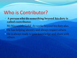Who is Contributor?
 A person who do something beyond his duty is
called contributor.
 Mr.Mayursinh Gohil do works beyond his duty also.
 He has helping identity and always respect others.
 He is always ready to gain knowledge and share with
others.
 