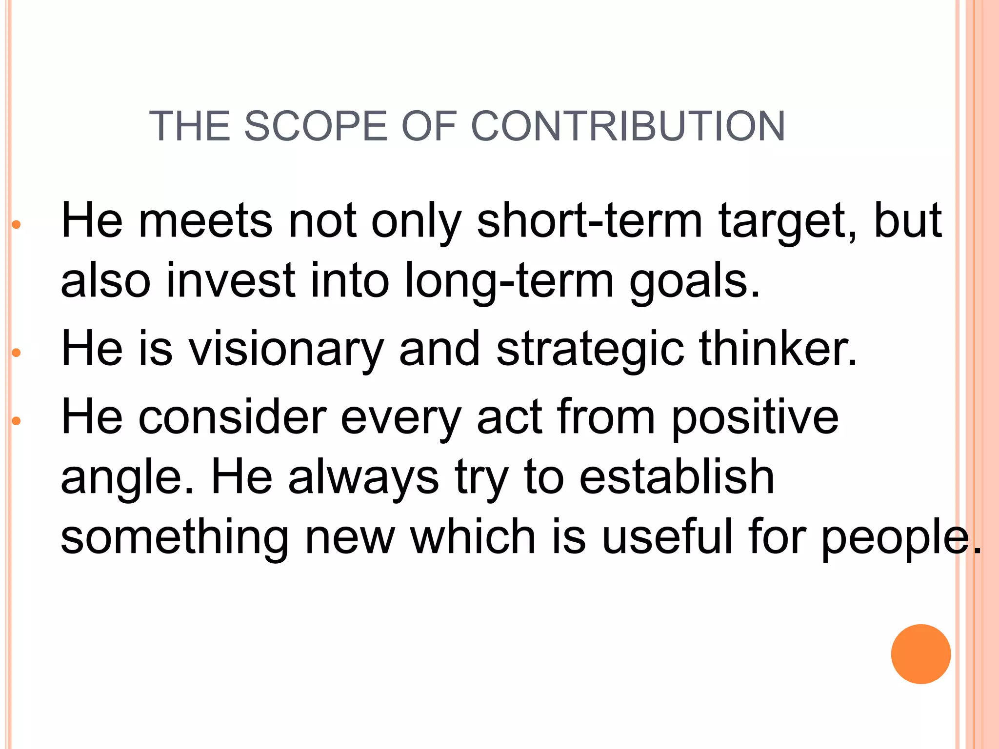 THE SCOPE OF CONTRIBUTION
• He meets not only short-term target, but
also invest into long-term goals.
• He is visionary and strategic thinker.
• He consider every act from positive
angle. He always try to establish
something new which is useful for people.
 