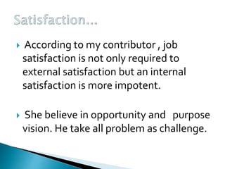  According to my contributor , job
satisfaction is not only required to
external satisfaction but an internal
satisfaction is more impotent.
 She believe in opportunity and purpose
vision. He take all problem as challenge.
 