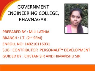 GOVERNMENT
ENGINEERING COLLEGE,
BHAVNAGAR.
PREPARED BY : MILI LATHIA
BRANCH : I.T. (2nd
SEM)
ENROLL NO: 140210116031
SUB : CONTRIBUTOR PERSONALITY DEVELOPMENT
GUIDED BY : CHETAN SIR AND HIMANSHU SIR
 