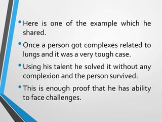 •Here is one of the example which he
shared.
•Once a person got complexes related to
lungs and it was a very tough case.
•Using his talent he solved it without any
complexion and the person survived.
•This is enough proof that he has ability
to face challenges.
 