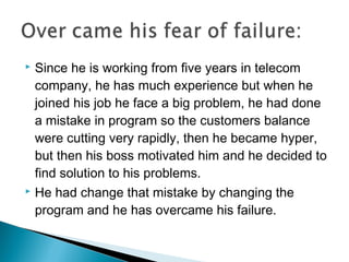  Since he is working from five years in telecom
company, he has much experience but when he
joined his job he face a big problem, he had done
a mistake in program so the customers balance
were cutting very rapidly, then he became hyper,
but then his boss motivated him and he decided to
find solution to his problems.
 He had change that mistake by changing the
program and he has overcame his failure.
 