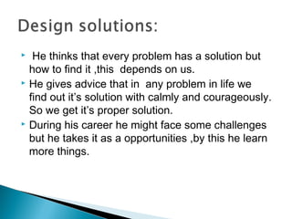  He thinks that every problem has a solution but
how to find it ,this depends on us.
 He gives advice that in any problem in life we
find out it’s solution with calmly and courageously.
So we get it’s proper solution.
 During his career he might face some challenges
but he takes it as a opportunities ,by this he learn
more things.
 