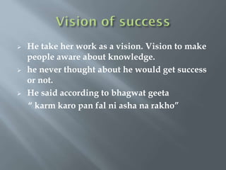  He take her work as a vision. Vision to make
people aware about knowledge.
 he never thought about he would get success
or not.
 He said according to bhagwat geeta
“ karm karo pan fal ni asha na rakho”
 