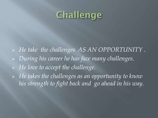  He take the challenges AS AN OPPORTUNITY .
 During his career he has face many challenges.
 He love to accept the challenge.
 He takes the challenges as an opportunity to know
his strength to fight back and go ahead in his way.
 