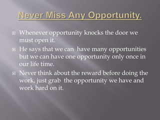  Whenever opportunity knocks the door we
must open it.
 He says that we can have many opportunities
but we can have one opportunity only once in
our life time.
 Never think about the reward before doing the
work, just grab the opportunity we have and
work hard on it.
 