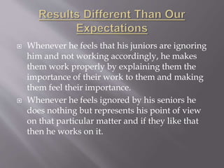  Whenever he feels that his juniors are ignoring
him and not working accordingly, he makes
them work properly by explaining them the
importance of their work to them and making
them feel their importance.
 Whenever he feels ignored by his seniors he
does nothing but represents his point of view
on that particular matter and if they like that
then he works on it.
 