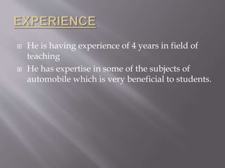  He is having experience of 4 years in field of
teaching
 He has expertise in some of the subjects of
automobile which is very beneficial to students.
 
