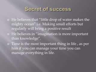  He believes that “little drop of water makes the
mighty ocean” i.e. Making small efforts but
regularly will bring a positive result
 He believes in “imagination is more important
than knowledge”.
 Time is the most important thing in life , as per
him if you can manage your time you can
manage everything in life.
 