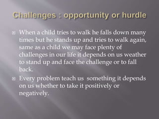  When a child tries to walk he falls down many
times but he stands up and tries to walk again,
same as a child we may face plenty of
challenges in our life it depends on us weather
to stand up and face the challenge or to fall
back.
 Every problem teach us something it depends
on us whether to take it positively or
negatively.
 