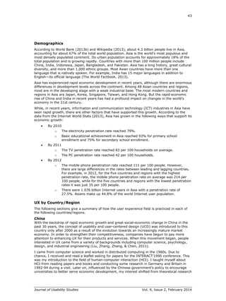 43
Journal of Usability Studies Vol. 9, Issue 2, February 2014
Demographics
According to World Bank (2013b) and Wikipedia (2013), about 4.3 billion people live in Asia,
accounting for about 67% of the total world population. Asia is the world's most populous and
most densely populated continent. Its urban population accounts for approximately 18% of the
total population and is growing rapidly. Countries with more than 100 million people include
China, India, Indonesia, Japan, Bangladesh, and Pakistan. Asia has a long history, great cultural
diversity, and more than 1,000 ethnic groups. Most Asian countries have more than one
language that is natively spoken. For example, India has 15 major languages in addition to
English—its official language (The World Factbook, 2013).
Asia has experienced rapid economic development in recent years, although there are enormous
differences in development levels across the continent. Among 48 Asian countries and regions,
most are in the developing stage with a weak industrial base. The most modern countries and
regions in Asia are Japan, Korea, Singapore, Taiwan, and Hong Kong. But the rapid economic
rise of China and India in recent years has had a profound impact on changes in the world’s
economy in the 21st century.
While, in recent years, information and communication technology (ICT) industries in Asia have
seen rapid growth, there are other factors that have supported this growth. According to the
data from the Internet World Stats (2013), Asia has grown in the following ways that support its
economic growth:
 By 2010
o The electricity penetration rate reached 79%.
o Basic educational achievement in Asia reached 93% for primary school
enrollment and 75% for secondary school enrollment.
 By 2011
o The TV penetration rate reached 83 per 100 households on average.
o The PC penetration rate reached 42 per 100 households.
 By 2012
o The mobile phone penetration rate reached 111 per 100 people. However,
there are large differences in the rates between leading and lagging countries.
For example, in 2012, for the five countries and regions with the highest
penetration rate, the mobile phone penetration rate on average was 214 per
100 people, while for the five countries and regions with the lowest penetration
rates it was just 35 per 100 people.
o There were 1.076 billion Internet users in Asia with a penetration rate of
27.5%. Asians make up 44.8% of the world Internet user population.
UX by Country/Region
The following sections give a summary of how the user experience field is practiced in each of
the following countries/regions.
China
With the backdrop of rapid economic growth and great social-economic change in China in the
past 30 years, the concept of usability and user-centered design (UCD) was introduced to this
country only after 2000 as a result of the evolution towards an increasingly mature market
economy. In order to strengthen their competitiveness, companies have begun to pay more
attention to enhancing UX for their products and services. When this movement began, people
interested in UX came from a variety of backgrounds including computer science, psychology,
design, and industrial engineering (Liu, Zhang, Zhang, & Chen, 2011).
I came from computer science and worked in distributed computing in the 1980s. Due to
chance, I received and read a leaflet asking for papers for the INTERACT’1990 conference. This
was my introduction to the field of human-computer interaction (HCI). I taught myself about
HCI from reading papers and books and conducting some research in Germany and Britain in
1992-94 during a visit. Later on, influenced by the Chinese government’s policy to encourage
universities to better serve economic development, my interest shifted from theoretical research
 