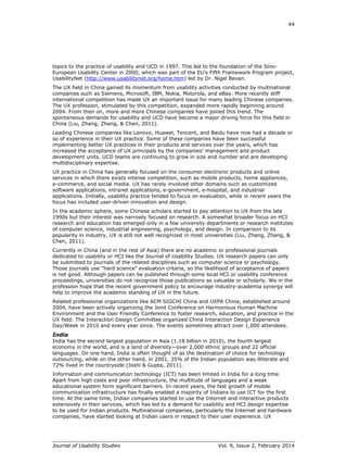 44
Journal of Usability Studies Vol. 9, Issue 2, February 2014
topics to the practice of usability and UCD in 1997. This led to the foundation of the Sino-
European Usability Center in 2000, which was part of the EU’s Fifth Framework Program project,
UsabilityNet (http://www.usabilitynet.org/home.htm) led by Dr. Nigel Bevan.
The UX field in China gained its momentum from usability activities conducted by multinational
companies such as Siemens, Microsoft, IBM, Nokia, Motorola, and eBay. More recently stiff
international competition has made UX an important issue for many leading Chinese companies.
The UX profession, stimulated by this competition, expanded more rapidly beginning around
2004. From then on, more and more Chinese companies have joined this trend. The
spontaneous demands for usability and UCD have become a major driving force for this field in
China (Liu, Zhang, Zhang, & Chen, 2011).
Leading Chinese companies like Lenovo, Huawei, Tencent, and Baidu have now had a decade or
so of experience in their UX practice. Some of these companies have been successful
implementing better UX practices in their products and services over the years, which has
increased the acceptance of UX principals by the companies’ management and product
development units. UCD teams are continuing to grow in size and number and are developing
multidisciplinary expertise.
UX practice in China has generally focused on the consumer electronic products and online
services in which there exists intense competition, such as mobile products, home appliances,
e-commerce, and social media. UX has rarely involved other domains such as customized
software applications, intranet applications, e-government, e-hospital, and industrial
applications. Initially, usability practice tended to focus on evaluation, while in recent years the
focus has included user-driven innovation and design.
In the academic sphere, some Chinese scholars started to pay attention to UX from the late
1990s but their interest was narrowly focused on research. A somewhat broader focus on HCI
research and education has emerged only in a few university departments or research institutes
of computer science, industrial engineering, psychology, and design. In comparison to its
popularity in industry, UX is still not well recognized in most universities (Liu, Zhang, Zhang, &
Chen, 2011).
Currently in China (and in the rest of Asia) there are no academic or professional journals
dedicated to usability or HCI like the Journal of Usability Studies. UX research papers can only
be submitted to journals of the related disciplines such as computer science or psychology.
Those journals use "hard science" evaluation criteria, so the likelihood of acceptance of papers
is not good. Although papers can be published through some local HCI or usability conference
proceedings, universities do not recognize those publications as valuable or scholarly. We in the
profession hope that the recent government policy to encourage industry-academia synergy will
help to improve the academic standing of UX in the future.
Related professional organizations like ACM SIGCHI China and UXPA China, established around
2004, have been actively organizing the Joint Conference on Harmonious Human Machine
Environment and the User Friendly Conference to foster research, education, and practice in the
UX field. The Interaction Design Committee organized China Interaction Design Experience
Day/Week in 2010 and every year since. The events sometimes attract over 1,000 attendees.
India
India has the second largest population in Asia (1.18 billion in 2010), the fourth largest
economy in the world, and is a land of diversity—over 2,000 ethnic groups and 22 official
languages. On one hand, India is often thought of as the destination of choice for technology
outsourcing, while on the other hand, in 2001, 35% of the Indian population was illiterate and
72% lived in the countryside (Joshi & Gupta, 2011).
Information and communication technology (ICT) has been limited in India for a long time.
Apart from high costs and poor infrastructure, the multitude of languages and a weak
educational system form significant barriers. In recent years, the fast growth of mobile
communication infrastructure has finally enabled a majority of Indians to use ICT for the first
time. At the same time, Indian companies started to use the Internet and interactive products
extensively in their services, which has led to a demand for usability and HCI design expertise
to be used for Indian products. Multinational companies, particularly the Internet and hardware
companies, have started looking at Indian users in respect to their user experience. UX
 