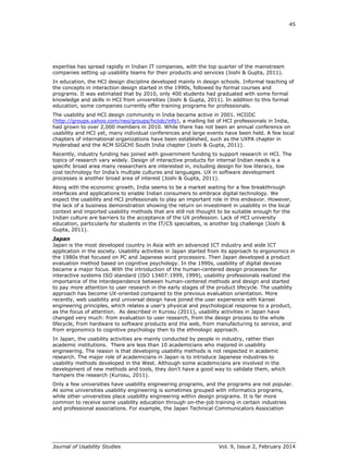45
Journal of Usability Studies Vol. 9, Issue 2, February 2014
expertise has spread rapidly in Indian IT companies, with the top quarter of the mainstream
companies setting up usability teams for their products and services (Joshi & Gupta, 2011).
In education, the HCI design discipline developed mainly in design schools. Informal teaching of
the concepts in interaction design started in the 1990s, followed by formal courses and
programs. It was estimated that by 2010, only 400 students had graduated with some formal
knowledge and skills in HCI from universities (Joshi & Gupta, 2011). In addition to this formal
education, some companies currently offer training programs for professionals.
The usability and HCI design community in India became active in 2001. HCIIDC
(http://groups.yahoo.com/neo/groups/hciidc/info), a mailing list of HCI professionals in India,
had grown to over 2,000 members in 2010. While there has not been an annual conference on
usability and HCI yet, many individual conferences and large events have been held. A few local
chapters of international organizations have been established, such as the UXPA chapter in
Hyderabad and the ACM SIGCHI South India chapter (Joshi & Gupta, 2011).
Recently, industry funding has joined with government funding to support research in HCI. The
topics of research vary widely. Design of interactive products for internal Indian needs is a
specific broad area many researchers are interested in, including design for low literacy, low
cost technology for India’s multiple cultures and languages. UX in software development
processes is another broad area of interest (Joshi & Gupta, 2011).
Along with the economic growth, India seems to be a market waiting for a few breakthrough
interfaces and applications to enable Indian consumers to embrace digital technology. We
expect the usability and HCI professionals to play an important role in this endeavor. However,
the lack of a business demonstration showing the return on investment in usability in the local
context and imported usability methods that are still not thought to be suitable enough for the
Indian culture are barriers to the acceptance of the UX profession. Lack of HCI university
education, particularly for students in the IT/CS specialties, is another big challenge (Joshi &
Gupta, 2011).
Japan
Japan is the most developed country in Asia with an advanced ICT industry and wide ICT
application in the society. Usability activities in Japan started from its approach to ergonomics in
the 1980s that focused on PC and Japanese word processors. Then Japan developed a product
evaluation method based on cognitive psychology. In the 1990s, usability of digital devices
became a major focus. With the introduction of the human-centered design processes for
interactive systems ISO standard (ISO 13407:1999, 1999), usability professionals realized the
importance of the interdependence between human-centered methods and design and started
to pay more attention to user research in the early stages of the product lifecycle. The usability
approach has become UX-oriented compared to the previous evaluation orientation. More
recently, web usability and universal design have joined the user experience with Kansei
engineering principles, which relates a user’s physical and psychological response to a product,
as the focus of attention. As described in Kurosu (2011), usability activities in Japan have
changed very much: from evaluation to user research, from the design process to the whole
lifecycle, from hardware to software products and the web, from manufacturing to service, and
from ergonomics to cognitive psychology then to the ethnologic approach.
In Japan, the usability activities are mainly conducted by people in industry, rather than
academic institutions. There are less than 10 academicians who majored in usability
engineering. The reason is that developing usability methods is not respected in academic
research. The major role of academicians in Japan is to introduce Japanese industries to
usability methods developed in the West. Although some academicians are involved in the
development of new methods and tools, they don’t have a good way to validate them, which
hampers the research (Kurosu, 2011).
Only a few universities have usability engineering programs, and the programs are not popular.
At some universities usability engineering is sometimes grouped with informatics programs,
while other universities place usability engineering within design programs. It is far more
common to receive some usability education through on-the-job training in certain industries
and professional associations. For example, the Japan Technical Communicators Association
 