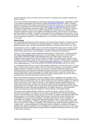 46
Journal of Usability Studies Vol. 9, Issue 2, February 2014
issued guidelines on the curriculum and the criteria for competence for usability professionals
(Kurosu, 2011).
The Human Centered Design Network (HCD-Net, http://www.hcdnet.org/), established in 2004,
is the national organization that conducts usability engineering activities in Japan. Currently
HCD-Net has about 250 members and holds the International Conference on Human Centered
Design in conjunction with HCI International (http://www.hci-international.org/) biannually.
HCD-Net has developed a certification system for usability practitioners. The system has three
certification options: the first is for usability professionals, the second is for engineers and
designers expected to have some usability knowledge and skills, and the third is for students
learning usability. In 2009, 119 people were issued the first certification option (Kurosu, 2011).
Of course, 119 is not a large number, but as there is a long-term debate on whether we should
have a certification system for UX professionals, it can be seen as an interesting experiment for
us to watch.
South Korea
The remarkable development of ICT industries over the past three decades in South Korea has
stimulated research and development activities related to usability. Three key sectors have
played important roles: industry, educational institutions, and government (Lee & Lee, 2011).
Universities are active in usability, but it is primarily based within design and computer science
departments. Universities offer educational curricula, conduct research projects supported by
industries and government, and participate in academic societies and conferences.
There are many usability related professional organizations in South Korea. The South Korean
HCI (http://www.hcikorea.org) conference is now the biggest conference in the HCI field in
South Korea, attracting 1,000-2,000 attendees each year. Major topics covered by the
conference have evolved from a focus on GUIs to the web and mobile devices, and from just
usability to the broader concept of user experience. Other academic societies active in usability
are Korea Society of Design Science, (http://www.design-science.or.kr ), Ergonomics Society of
Korea (http://esk.or.kr ), and Korea Society for Emotion and Sensibility (Lee & Lee, 2011).
It is estimated that there are around 2,000 usability practitioners in South Korea (Lee, Ji, & Lim,
2011), which is quite a large number in terms of the scale of industry in South Korea. Usability
related activities in industry are mainly carried out by consumer electronics venders like
Samsung and LG, and web portal companies like Naver and Daum. The characteristics of the
Korean double-byte character language has taught South Korean companies a lesson that
understanding their unique cultural and user needs and providing specific services for them is
the best way to survive in the market (Lee & Lee, 2011).
Many South Korean companies set up their usability teams to establish UCD processes in the
product lifecycle. The developers of the South Korean search portal Naver studied South Korea-
specific Internet infrastructure, such as online content and users’ behavior patterns, to optimize
its services for their users. Naver’s practice in user experience design demonstrated how a
small, local South Korean company can satisfy its customers and successfully compete with
global giants such as Google. Their success shows that the South Korean industry can compete
internationally and has stimulated the application of usability research to novel interaction
design and overall user experience design for future products in the global market.
The government-initiated usability research is divided into design, cultural content, and
information technology. This research is intensively supported by the Ministry of Knowledge
Economy and the Ministry of Culture, Sports, and Tourism. In addition, the National Information
Society Agency in the Ministry of Public Administration and Security works to improve the
accessibility of all e-government websites. This agency sponsors an annual evaluation of
accessibility for websites, including the following evaluation criteria: “easy recognition,” “easy
use,” “easy understanding,” “effective technology application,” (and particularly) “usability for
minority users” like the elderly or disabled. The evaluation also leads to the accreditation with a
“quality mark” of web accessibility for information service institutes. In addition, the agency
publishes the national standard for web accessibility and usability (Lee & Lee, 2011). It is these
government initiatives that develop synergy between academia and industry that we don’t see
in other Asian countries.
 
