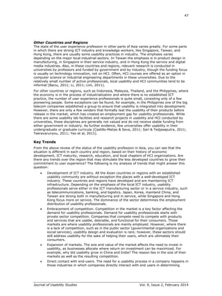 47
Journal of Usability Studies Vol. 9, Issue 2, February 2014
Other Countries and Regions
The state of the user experience profession in other parts of Asia varies greatly. For some parts
in which there are strong ICT industry and knowledge workers, like Singapore, Taiwan, and
Hong Kong, there are usually some usability practices in industry. The emphasis varies
depending on the major local industrial sectors. In Taiwan the emphasis is in product design in
manufacturing, in Singapore in their service industry, and in Hong Kong the service and digital
media industries. Also, in these countries and regions, relevant research is conducted in
universities by professors and funded by government and by industry, though the funding focus
is usually on technology innovation, not on HCI. Often, HCI courses are offered as an option in
computer science or industrial engineering departments in these universities. Due to the
relatively small number of active professionals, local usability and HCI communities tend to be
informal (Baciu, 2011; Li, 2011; Lim, 2011).
For other countries or regions, such as Indonesia, Malaysia, Thailand, and the Philippines, where
the economy is in the process of industrialization and where there is no established ICT
practice, the number of user experience professionals is quite small, consisting only of a few
pioneering people. Some exceptions can be found, for example, in the Philippines one of the big
telecom companies established a group to ensure that usability is integrated into development.
However, there are only a few venders that formally test the usability of their products before
release in the market, which has created an employment gap for usability professionals. While
there are some usability lab facilities and research projects in usability and HCI conducted by
universities, these disciplines are generally not valued and do not receive stable funding from
either government or industry. As further evidence, few universities offer usability in their
undergraduate or graduate curricula (Castillo-Matias & Seva, 2011; Sari & Tedjasaputra, 2011;
Teeravarunyou, 2011; Yeo et al, 2011).
Key Trends
From the above review of the status of the usability profession in Asia, you can see that the
situation is different in each country and region, based on their history of economic
development, ICT maturity, research, education, and local chapters of HCI organizations. Are
there any trends over the region that may stimulate the less developed countries to grow their
commitment to user experience? The following is my analysis of trends that might answer this
question:
 Development of ICT industry. All the Asian countries or regions with an established
usability community are without exception the places with a well-developed ICT
industry. These countries and regions have developed and are maintaining ICT
infrastructure. Depending on the emphasis of the local ICT industry, usability
professionals serve either in the ICT manufacturing sector or in a service industry, such
as telecommunications, banking, and logistics. Japan, Korea, mainland China, and
Taiwan are strong both in manufacturing and in service, while Singapore and Hong
Kong focus more on service. The dominance of the sector determines the employment
distribution of usability professionals.
 Embracement of competition. Competition in the market is a key factor affecting the
demand for usability professionals. Demand for usability professionals starts with
private sector competition. Companies that compete need to compete with products
and services that are usable, desirable, and functional for their consumers. Those
markets are where usability professionals are mainly employed. However, where there
is a lack of competition, such as in the public sector (governmental organizations and
social services), usability design and evaluation is rare; however, these sectors should
still address usability for the sake of helping their users, which are ultimately their
consumers.
 Expansion of markets. The size and value of the market affects the need to invest in
usability, as businesses allocate where return on investment can be maximized. For
example, why did usability grow in China and India? The reason lies in the size of their
markets as well as the resulting competition.
 Direct contact with end-users. The need for a usability process in a company happens in
those industries in which companies directly interact with end users in determining
 