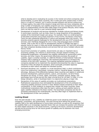 48
Journal of Usability Studies Vol. 9, Issue 2, February 2014
what to develop and in evaluating its success in the market and where companies value
brand-building. In some Asian countries, like in India and some coastal areas in China,
there is a huge ICT industry, but it mainly provides software and service outsourcing.
In those regions, the scale of the industry is large and there are many companies and a
large number of employees, but usability programs are rare. Companies there tend to
focus on implementation and the after-sales stage of the product lifecycle, which makes
them not feel the need for a user-centered design approach.
 Development of products and services intended for multiple cultures and literacy levels.
In some Asian countries, such as India, there is a large proportion of the population
outside of the mainstream target user group. For example, there is a small proportion
of educated consumers and a large proportion of low income, low literacy consumers.
There are also substantial differences in culture and language within the country. This
diversity presents special challenges for the development and use of ICT products and
services. User interfaces designed for one or only a few languages have a limited
market. That is why HCI or UCD for development (HCI4D or UCD4D) has been a
popular theme for years in India and similar developing worlds. HCI and UCD principles
can help companies develop products and services that can serve multiple cultures and
literacy levels.
 Government promotion of usability. Governments can play an important role in
promoting usability. For instance in South Korea, through research funding, ICT
professional qualification, accessibility and usability standards for government online
services, and other means, the government effectively promotes the growth of
usability. Japan is another example. In 1999 the Ministry of International Trade and
Industry held a meeting for more than 100 industrial associations to introduce the
contents of the ISO13407 standard. The meeting highlighted potential problems if
companies decided not to implement the standard and presented the value to Japanese
industries if they did adopt the standard, which eventually prompted Japanese
companies to learn about and adopt the standard quickly.
 Dominant disciplines vary. Usability is a multi-disciplinary field, in which contributions
come from ergonomics, psychology, computer science, industrial design, sociology, and
ethnology. Because of the differences between Asian countries and regions in social and
economic development, political systems, culture, and education, not all of these
disciplines are strong. In China, Japan, and Korea, computer science, design, and
psychology have thrived and are the major driving force for UX field. In India, it is the
design discipline, while in Southeast Asian it is ergonomics playing a major role.
 Recognition of the value of usability principles via multinational corporations.
Multinational corporations have stimulated the development of the UX profession by
importing usability practices common in their Western-based companies to their Asian
counterparts. In their endeavor to expand their market into Asian countries, these
multinational corporations often take the lead in setting up local usability teams to
apply usability methods to the Asian market. The local Asian companies see the UX
processes practiced by the multinationals, and they often begin to implement them in
the development of their own products.
Looking Ahead
Over the past decade or two, usability as a field has grown to be valued by some Asian
companies, universities, and governments. The main driving force behind the growth of the
usability field is the rapid development of some Asian economies, as well as the recognition that
the usability field is an increasingly important factor that can increase the position and influence
for Asian-based industries in the world economy. Looking to the future, economic development
will also be the driving force for the future growth of usability and its extension into more
emerging economies.
 