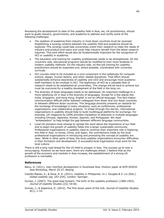 49
Journal of Usability Studies Vol. 9, Issue 2, February 2014
Reviewing the development to date of the usability field in Asia, we, UX practitioners, should
work to guide industry, governments, and academia to address and rectify some of the
following challenges:
 The isolation of academia from industry in most Asian countries must be reversed.
Establishing a synergy scheme between the usability field and academia should be
explored. This synergy could help universities orient their research to meet the needs of
industry and product end-users and could help industry benefit from the latest research
inquiries. This joint effort would also be fundamentally important for the recognition of
HCI or usability in academia.
 The education and training for usability professionals needs to be strengthened. On the
university side, educational programs should be modified to train more students in
modern usability methods. On the industry side, on-the-job training for usability
practitioners should be expanded and, where possible, coordinated with university
curricula.
 HCI courses need to be included as a core component in the syllabuses for computer
science, design, human factors, and other related disciplines. That effort should
substantially enhance awareness of usability and UCD and encourage more academic
staff members to be involved in HCI. The legitimacy of HCI as a valuable field of
research needs to be established at universities. This change will be hard to achieve but
must be overcome for a healthy development of the field in the long run.
 The diversity of Asian languages needs to be addressed. An important challenge to a
more satisfying UX in Asia is the diversity of languages. Except for a few places like
India, Singapore, and Hong Kong, English is not an official language. This fact makes
communication difficult either between colleagues from Asian and non-Asian countries
or between different Asian countries. This language diversity presents an obstacle for
the exchange of knowledge in many situations, such as conferences, professional
organizations, and collaborative projects. To break through this barrier, international
organizations in usability should help to build multilingual platforms for exchange. For
example, UX magazine by UXPA provides translation of abstracts in multiple languages
including Chinese, Japanese, Korean, Spanish, and Portuguese. We need
"ambassadors" to help bridge the gap between different language communities.
 Local UX pioneers must emerge to spread the word about the importance of our field
and to begin the growth of usability fields into a larger sustainable community.
Professional organizations in usability need to continue their important role in fostering
this field in Asia. In Korea, China, and Japan, the contributions made by the local
professional organizations in introducing and promoting the concept of usability are
clear. While in other parts of Asia, the local usability organizations encounter difficulties
in their formation and development. A successful local organization must work for the
local culture.
There is still a long road ahead for the UX field to prosper in Asia. The success up to now is
encouraging. However as we have seen, there are challenges ahead. I believe that as the
growth of the economy and markets in Asia increase, the establishment of a strong UX
profession is inevitable.
References
Baciu, G. (2011). User interface development in Southeast Asia. Position paper at ACM SIGCHI
Asia Workshop, March 25-27, Beijing.
Castillo-Matias, A., & Seva, R. R. (2011). Usability in Philippines. In I. Douglas & Z. Liu (Eds.).
Global usability (pp. 247-254). London: Springer.
Dumas, J. (2007). The great leap forward: The birth of the usability profession (1988-1993).
Journal of Usability Studies (2)2, 54-60.
Dumas, J., & Saparova, D. (2012). The first seven years of the JUS. Journal of Usability Studies,
8(1), 1-10.
 