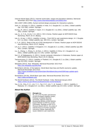 50
Journal of Usability Studies Vol. 9, Issue 2, February 2014
Internet World Stats (2013). Internet world stats: Usage and population statistics. Retrieved
November 2013 from http://www.internetworldstats.com/stats3.htm.
ISO.13407:1999 (1999). Human-centred design processes for interactive systems.
Joshi, A., & Gupta, S. (2011). Usability in India. In I. Douglas & Z. Liu (Eds.). Global usability
(pp. 153-168). London: Springer.
Kurosu, M. (2011). Usability in Japan. In I. Douglas & Z. Liu (Eds.). Global usability (pp. 195-
205). London: Springer.
Lee, G., Ji, Y.-G., & Lim, Y.-K. (2011). HCI in Korea. Position paper at ACM SIGCHI Asia
Workshop, March 25-27, Beijing.
Lee, K., & Lee, J. (2011). Usability in Korea – From GUI to user experience design. In I. Douglas
& Z. Liu (Eds.). Global usability (pp. 309-331). London: Springer.
Li, Y.-H. (2011). State of the art of HCI development in Taiwan. Position paper at ACM SIGCHI
Asia Workshop, March 25-27, Beijing.
Lim, K. Y. (2011). Usability in Singapore. In I. Douglas & Z. Liu (Eds.). Global usability (pp.285-
307). London: Springer.
Liu, Z., Zhang, J., Zhang, H., & Chen, J. (2011). Usability in China. In I. Douglas & Z. Liu
(Eds.). Global usability (pp.111-135). London: Springer.
Sari, E., & Tedjasaputra, A. (2011). Human computer interaction in Indonesia. Position paper at
ACM SIGCHI Asia Workshop, March 25-27, Beijing.
Teeravarunyou, S. (2011). Usability in Thailand. In I. Douglas & Z. Liu (Eds.). Global usability
(pp.333-345). London: Springer.
Wikipedia (2013). Asia: Wikipedia. Retrieved November 2013 from
http://en.wikipedia.org/wiki/Asia
World Bank (2013a). A fine balance: World Bank East Asia and Pacific economic update.
Retrieved November 2013 from
http://www.worldbank.org/content/dam/Worldbank/document/EAP/eap-update-april-
2013.pdf
World Bank (2013b). World Bank open data. Retrieved November 2013 from
http://data.worldbank.org/
The World Factbook (2013). The World Factbook: India. Retrieved January 2014
https://www.cia.gov/library/publications/the-world-factbook/
Yeo, A. W., Chiu, P.–C., Lim, T.-Y., Tan, P.-P., Lim, T., & Hussein, I. (2011). Usability in
Malaysia. In I. Douglas & Z. Liu (Eds.). Global usability (pp.211-222). London: Springer.
About the Author
Zhengjie Liu
Mr. Liu is the Founder and Director
of Sino European Usability Center,
Professor at Dalian Maritime
University, Adjunct Chair for
Developing Worlds at ACM SIGCHI,
Expert Member at IFIP TC.13 HCI
Committee, Awardee of IFIP TC13
Pioneers Award (2013). His areas of
interest focus on human-computer
interaction design especially the
issues related to user experience.
 