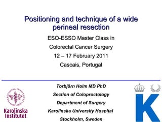 Positioning and technique of a wide perineal resection ESO-ESSO Master Class in Colorectal Cancer Surgery 12 – 17 February 2011 Cascais, Portugal Torbjörn Holm MD PhD Section of Coloproctology Department of  Surgery Karolinska University Hospital  Stockholm, Sweden 