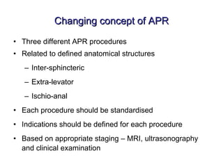 Changing concept of APR Three different APR procedures Related to defined anatomical structures Inter-sphincteric Extra-levator Ischio-anal Each procedure should be standardised Indications should be defined for each procedure Based on appropriate staging – MRI, ultrasonography and clinical examination 