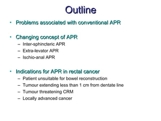 Outline Problems associated with conventional APR Changing concept of APR Inter-sphincteric APR Extra-levator APR Ischio-anal APR Indications for APR in rectal cancer Patient unsuitable for bowel reconstruction Tumour extending less than 1 cm from dentate line Tumour threatening CRM Locally advanced cancer 