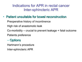 Indications for APR in rectal cancer Inter-sphincteric APR Patient unsuitable for bowel reconstruction Preoperative history of incontinence High risk of anastomotic leak Co-morbidity – crucial to prevent leakage + fatal outcome Patients preference Options Hartmann’s procedure Inter-sphincteric APR 