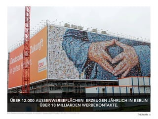 ÜBER 12.000 AUSSENWERBEFLÄCHEN ERZEUGEN JÄHRLICH IN BERLIN
ÜBER 18 MILLIARDEN WERBEKONTAKTE.
Quelle: http://www.wall.de/de/outdoor_advertising/cities_and_networks/berlin, http://www.stroeer.de/Werbetraeger.in-10001-Berlin.2115.0.html?rubrik_id=84

THE MAIN 5

 
