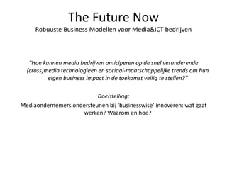 The Future Now
Robuuste Business Modellen voor Media&ICT bedrijven
“Hoe kunnen media bedrijven anticiperen op de snel veranderende
(cross)media technologieen en sociaal-maatschappelijke trends om hun
eigen business impact in de toekomst veilig te stellen?”
Doelstelling:
Mediaondernemers ondersteunen bij ‘businesswise’ innoveren: wat gaat
werken? Waarom en hoe?
 