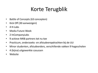 Korte Terugblik
• Battle of Concepts (63 concepten)
• Kick Off (30 aanwezigen)
• 4 H-Labs
• Media Future Week
• 2 InCompanyLabs
• 9 actieve MKB partners tot nu toe
• Practicum, onderzoeks- en afstudeeropdrachten bij de UU
• Minor studenten, afstudeerders, verschillende vakken 9 hogescholen
• 4 (bijna) uitgewerkte casussen
• Website
 