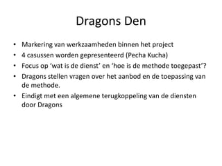 Dragons Den
• Markering van werkzaamheden binnen het project
• 4 casussen worden gepresenteerd (Pecha Kucha)
• Focus op ‘wat is de dienst’ en ‘hoe is de methode toegepast’?
• Dragons stellen vragen over het aanbod en de toepassing van
de methode.
• Eindigt met een algemene terugkoppeling van de diensten
door Dragons
 