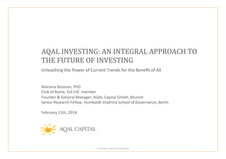 AQAL	
  INVESTING:	
  AN	
  INTEGRAL	
  APPROACH	
  TO	
  	
  
THE	
  FUTURE	
  OF	
  INVESTING	
  
Unleashing	
  the	
  Power	
  of	
  Current	
  Trends	
  for	
  the	
  Beneﬁt	
  of	
  All	
  	
  
	
  
	
  

Mariana	
  Bozesan,	
  PhD	
  
Club	
  of	
  Rome,	
  full	
  intl. member	
  
Founder	
  &	
  General	
  Manager,	
  AQAL	
  Capital	
  GmbH,	
  Munich	
  
Senior	
  Research	
  Fellow,	
  Humboldt-­‐Viadrina	
  School	
  of	
  Governance,	
  Berlin	
  
	
  
February	
  11th,	
  2014	
  

	
  ©	
  2014	
  AQAL	
  Capital.	
  Strictly	
  Conﬁden:al.	
  	
  

 