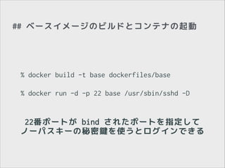 ## ベースイメージのビルドとコンテナの起動

% docker build -t base dockerfiles/base
!

% docker run -d -p 22 base /usr/sbin/sshd -D

22番ポートが bind されたポートを指定して
ノーパスキーの秘密鍵を使うとログインできる

 