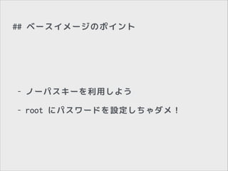 ## ベースイメージのポイント

-

ノーパスキーを利用しよう

-

root にパスワードを設定しちゃダメ！

 