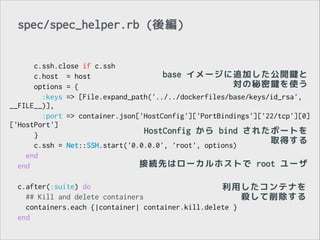 spec/spec_helper.rb (後編)
c.ssh.close if c.ssh
base イメージに追加した公開鍵と
c.host = host
対の秘密鍵を使う
options = {
:keys => [File.expand_path('../../dockerfiles/base/keys/id_rsa',
__FILE__)],
:port => container.json['HostConfig']['PortBindings']['22/tcp'][0]
['HostPort']
HostConfig から bind されたポートを
}
取得する
c.ssh = Net::SSH.start('0.0.0.0', 'root', options)
end
接続先はローカルホストで root ユーザ
end
!
c.after(:suite) do
利用したコンテナを
## Kill and delete containers
殺して削除する
containers.each {|container| container.kill.delete }
end

 