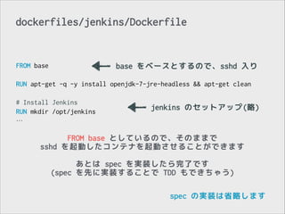 dockerfiles/jenkins/Dockerfile

FROM base
base をベースとするので、sshd 入り
!
RUN apt-get -q -y install openjdk-7-jre-headless && apt-get clean
!
# Install Jenkins
jenkins のセットアップ(略)
RUN mkdir /opt/jenkins
…

FROM base としているので、そのままで
sshd を起動したコンテナを起動させることができます
!

あとは spec を実装したら完了です
(spec を先に実装することで TDD もできちゃう)
spec の実装は省略します

 