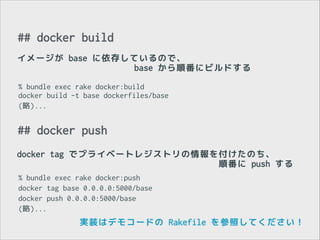 ## docker build
イメージが base に依存しているので、
base から順番にビルドする
% bundle exec rake docker:build 
docker build -t base dockerfiles/base
(略)...

## docker push
docker tag でプライベートレジストリの情報を付けたのち、
順番に push する
% bundle exec rake docker:push
docker tag base 0.0.0.0:5000/base
docker push 0.0.0.0:5000/base
(略)...

実装はデモコードの Rakefile を参照してください！

 