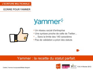 L'ECRITURE MULTICANALE

ECRIRE POUR YAMMER

• Un réseau social d'entreprise
• Une syntaxe proche de celle de Twitter...
• ... Sans la limite des 140 caractères
• Pas de validation a priori des statuts

Yammer : la recette du statut parfait.
Crédits | Yammer Incorporated/Matteo Bergami

13 & 14 février 2013

 