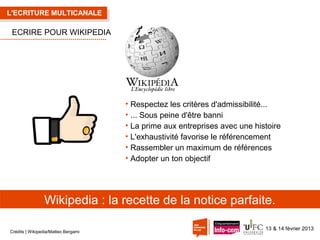 L'ECRITURE MULTICANALE

ECRIRE POUR WIKIPEDIA

• Respectez les critères d'admissibilité...
• ... Sous peine d'être banni
• La prime aux entreprises avec une histoire
• L'exhaustivité favorise le référencement
• Rassembler un maximum de références
• Adopter un ton objectif

Wikipedia : la recette de la notice parfaite.
Crédits | Wikipedia/Matteo Bergami

13 & 14 février 2013

 