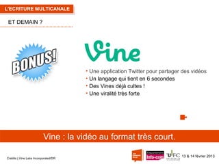 L'ECRITURE MULTICANALE

ET DEMAIN ?

• Une application Twitter pour partager des vidéos
• Un langage qui tient en 6 secondes
• Des Vines déjà cultes !
• Une viralité très forte

Vine : la vidéo au format très court.
Crédits | Vine Labs Incorporated/DR

13 & 14 février 2013

 