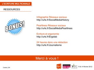 L'ECRITURE MULTICANALE

RESSOURCES
Infographie Réseaux sociaux
http://urls.fr/SocialMediaHistory
Pearltrees Réseaux sociaux
http://urls.fr/SocialMediaPearltrees
Ecriture et ergonomie
http://urls.fr/Ergolab
24 heures dans une rédaction
http://urls.fr/Journalisme

Merci à vous !
Crédits | DR

13 & 14 février 2013

 