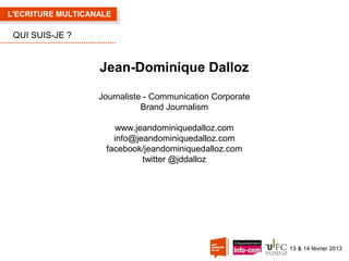 L'ECRITURE MULTICANALE

QUI SUIS-JE ?

Jean-Dominique Dalloz
Journaliste - Communication Corporate
Brand Journalism
www.jeandominiquedalloz.com
info@jeandominiquedalloz.com
facebook/jeandominiquedalloz.com
twitter @jddalloz

13 & 14 février 2013

 