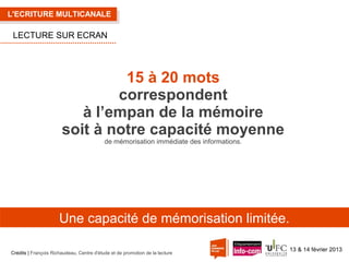 L'ECRITURE MULTICANALE

LECTURE SUR ECRAN

15 à 20 mots
correspondent
à l’empan de la mémoire
soit à notre capacité moyenne
de mémorisation immédiate des informations.

Une capacité de mémorisation limitée.
Crédits | François Richaudeau, Centre d'étude et de promotion de la lecture

13 & 14 février 2013

 