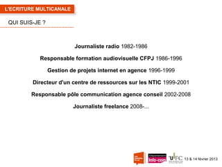 L'ECRITURE MULTICANALE

QUI SUIS-JE ?

Journaliste radio 1982-1986
Responsable formation audiovisuelle CFPJ 1986-1996
Gestion de projets internet en agence 1996-1999
Directeur d'un centre de ressources sur les NTIC 1999-2001
Responsable pôle communication agence conseil 2002-2008
Journaliste freelance 2008-...

13 & 14 février 2013

 