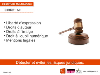 L'ECRITURE MULTICANALE

ECOSYSTEME

• Liberté d'expression
• Droits d'auteur
• Droits à l'image
• Droit à l'oubli numérique
• Mentions légales

Détecter et éviter les risques juridiques.
Crédits | DR

13 & 14 février 2013

 