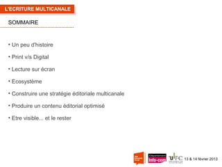 L'ECRITURE MULTICANALE

SOMMAIRE

• Un peu d'histoire
• Print v/s Digital
• Lecture sur écran
• Ecosystème
• Construire une stratégie éditoriale multicanale
• Produire un contenu éditorial optimisé
• Etre visible... et le rester

13 & 14 février 2013

 