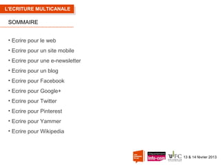 L'ECRITURE MULTICANALE

SOMMAIRE
• Ecrire pour le web
• Ecrire pour un site mobile
• Ecrire pour une e-newsletter
• Ecrire pour un blog
• Ecrire pour Facebook
• Ecrire pour Google+
• Ecrire pour Twitter
• Ecrire pour Pinterest
• Ecrire pour Yammer
• Ecrire pour Wikipedia

13 & 14 février 2013

 
