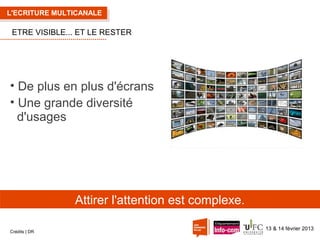 L'ECRITURE MULTICANALE

ETRE VISIBLE... ET LE RESTER

• De plus en plus d'écrans
• Une grande diversité
d'usages

Attirer l'attention est complexe.
Crédits | DR

13 & 14 février 2013

 