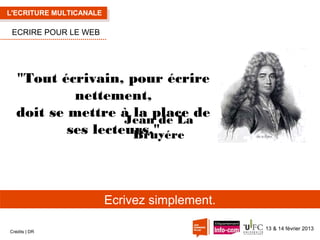 L'ECRITURE MULTICANALE

ECRIRE POUR LE WEB

"Tout écrivain, pour écrire
nettement,
doit se mettre à la place de
Jean de La
ses lecteurs."
Bruyére

Ecrivez simplement.
Crédits | DR

13 & 14 février 2013

 
