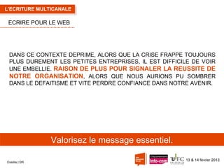 L'ECRITURE MULTICANALE

ECRIRE POUR LE WEB

DANS CE CONTEXTE DEPRIME, ALORS QUE LA CRISE FRAPPE TOUJOURS
PLUS DUREMENT LES PETITES ENTREPRISES, IL EST DIFFICILE DE VOIR
UNE EMBELLIE. RAISON DE PLUS POUR SIGNALER LA REUSSITE DE
NOTRE ORGANISATION, ALORS QUE NOUS AURIONS PU SOMBRER
DANS LE DEFAITISME ET VITE PERDRE CONFIANCE DANS NOTRE AVENIR.

Valorisez le message essentiel.
Crédits | DR

13 & 14 février 2013

 