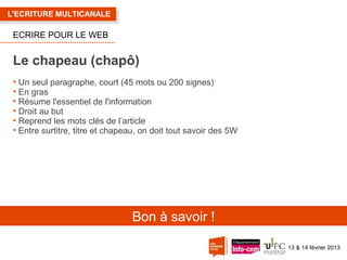 L'ECRITURE MULTICANALE

ECRIRE POUR LE WEB

Le chapeau (chapô)
• Un seul paragraphe, court (45 mots ou 200 signes)
• En gras
• Résume l'essentiel de l'information
• Droit au but
• Reprend les mots clés de l’article
• Entre surtitre, titre et chapeau, on doit tout savoir des 5W

Bon à savoir !
13 & 14 février 2013

 